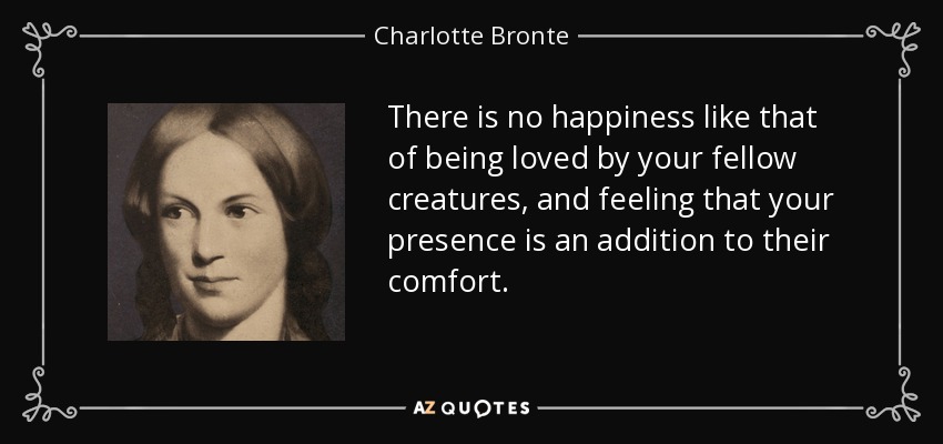 There is no happiness like that of being loved by your fellow creatures, and feeling that your presence is an addition to their comfort. - Charlotte Bronte