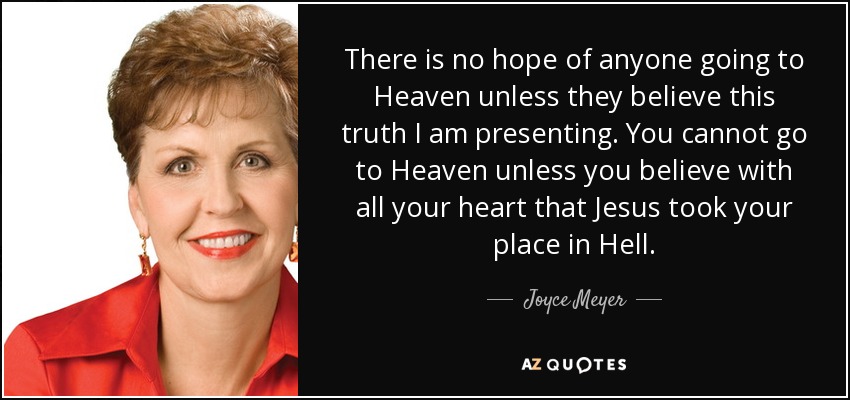 There is no hope of anyone going to Heaven unless they believe this truth I am presenting. You cannot go to Heaven unless you believe with all your heart that Jesus took your place in Hell. - Joyce Meyer