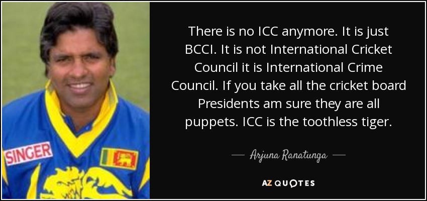 There is no ICC anymore. It is just BCCI. It is not International Cricket Council it is International Crime Council. If you take all the cricket board Presidents am sure they are all puppets. ICC is the toothless tiger. - Arjuna Ranatunga