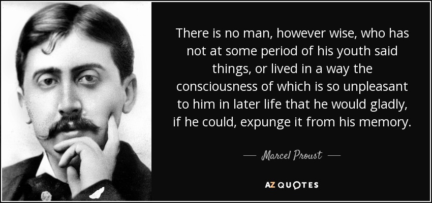 There is no man, however wise, who has not at some period of his youth said things, or lived in a way the consciousness of which is so unpleasant to him in later life that he would gladly, if he could, expunge it from his memory. - Marcel Proust