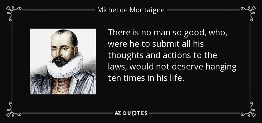 There is no man so good, who, were he to submit all his thoughts and actions to the laws, would not deserve hanging ten times in his life. - Michel de Montaigne