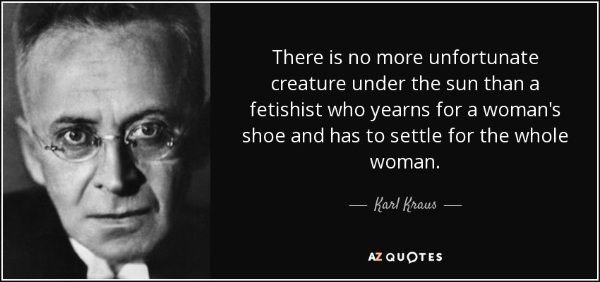 There is no more unfortunate creature under the sun than a fetishist who yearns for a woman's shoe and has to settle for the whole woman. - Karl Kraus