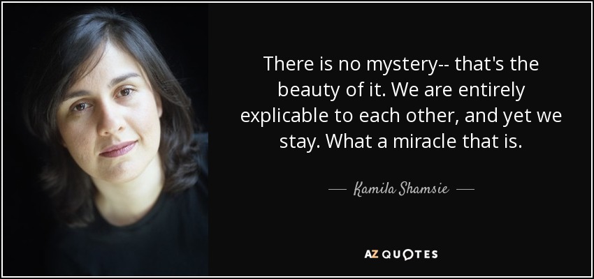There is no mystery-- that's the beauty of it. We are entirely explicable to each other, and yet we stay. What a miracle that is. - Kamila Shamsie