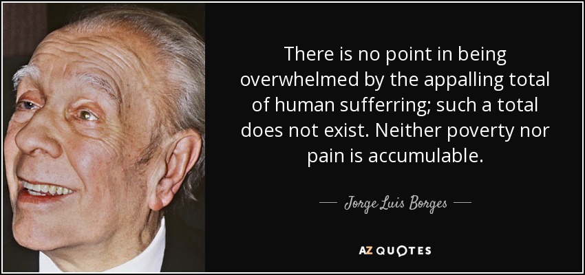 There is no point in being overwhelmed by the appalling total of human sufferring; such a total does not exist. Neither poverty nor pain is accumulable. - Jorge Luis Borges