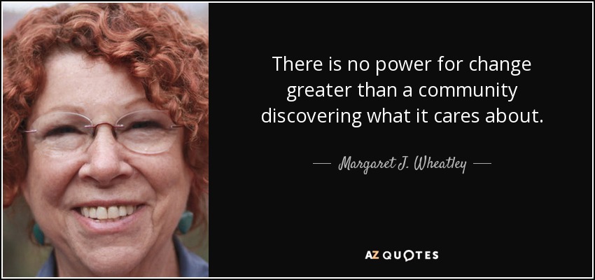 There is no power for change greater than a community discovering what it cares about. - Margaret J. Wheatley