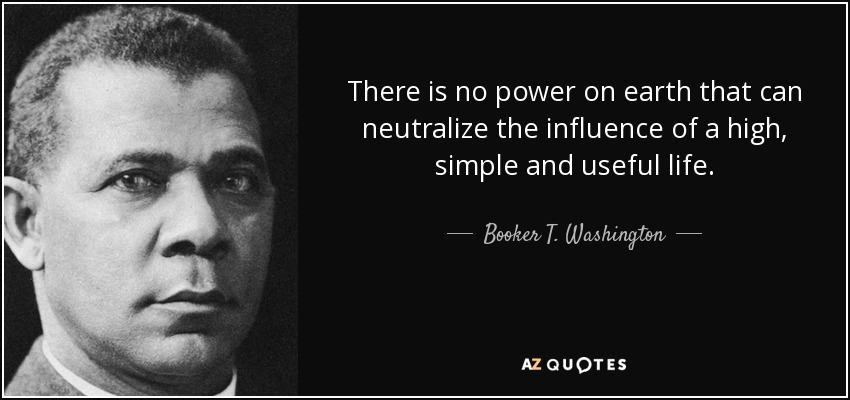 There is no power on earth that can neutralize the influence of a high, simple and useful life. - Booker T. Washington