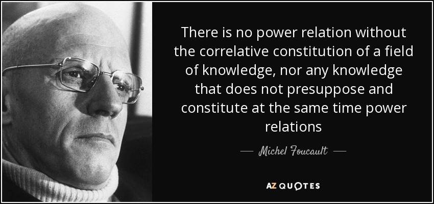 There is no power relation without the correlative constitution of a field of knowledge, nor any knowledge that does not presuppose and constitute at the same time power relations - Michel Foucault