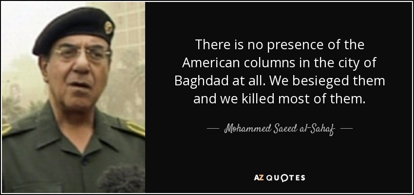 There is no presence of the American columns in the city of Baghdad at all. We besieged them and we killed most of them. - Mohammed Saeed al-Sahaf