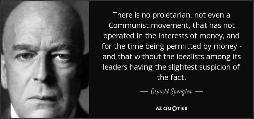 There is no proletarian, not even a Communist movement, that has not operated in the interests of money, and for the time being permitted by money - and that without the idealists among its leaders having the slightest suspicion of the fact. - Oswald Spengler