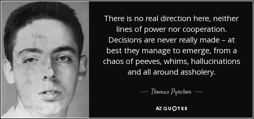 There is no real direction here, neither lines of power nor cooperation. Decisions are never really made – at best they manage to emerge, from a chaos of peeves, whims, hallucinations and all around assholery. - Thomas Pynchon