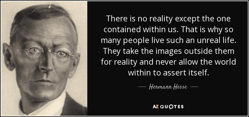 There is no reality except the one contained within us. That is why so many people live such an unreal life. They take the images outside them for reality and never allow the world within to assert itself. - Hermann Hesse