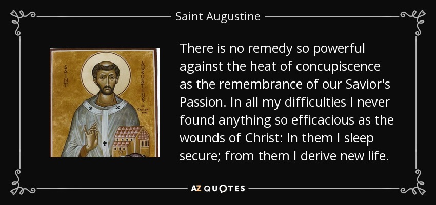 There is no remedy so powerful against the heat of concupiscence as the remembrance of our Savior's Passion. In all my difficulties I never found anything so efficacious as the wounds of Christ: In them I sleep secure; from them I derive new life. - Saint Augustine