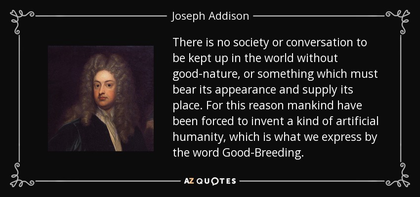 There is no society or conversation to be kept up in the world without good-nature, or something which must bear its appearance and supply its place. For this reason mankind have been forced to invent a kind of artificial humanity, which is what we express by the word Good-Breeding. - Joseph Addison