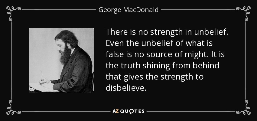There is no strength in unbelief. Even the unbelief of what is false is no source of might. It is the truth shining from behind that gives the strength to disbelieve. - George MacDonald