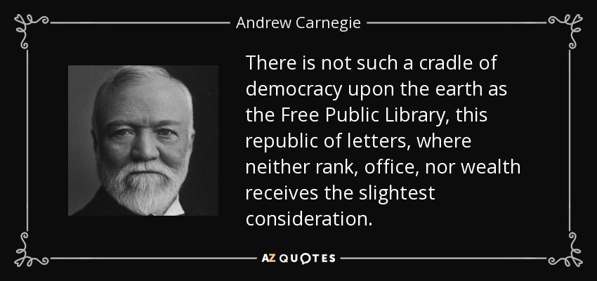 There is not such a cradle of democracy upon the earth as the Free Public Library, this republic of letters, where neither rank, office, nor wealth receives the slightest consideration. - Andrew Carnegie