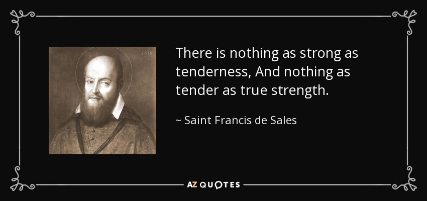 There is nothing as strong as tenderness, And nothing as tender as true strength. - Saint Francis de Sales