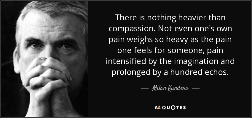 There is nothing heavier than compassion. Not even one's own pain weighs so heavy as the pain one feels for someone, pain intensified by the imagination and prolonged by a hundred echos. - Milan Kundera