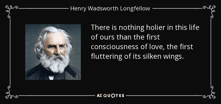 There is nothing holier in this life of ours than the first consciousness of love, the first fluttering of its silken wings. - Henry Wadsworth Longfellow