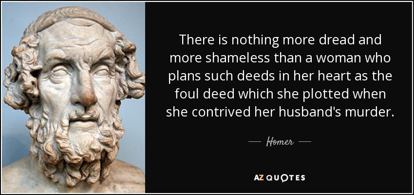There is nothing more dread and more shameless than a woman who plans such deeds in her heart as the foul deed which she plotted when she contrived her husband's murder. - Homer