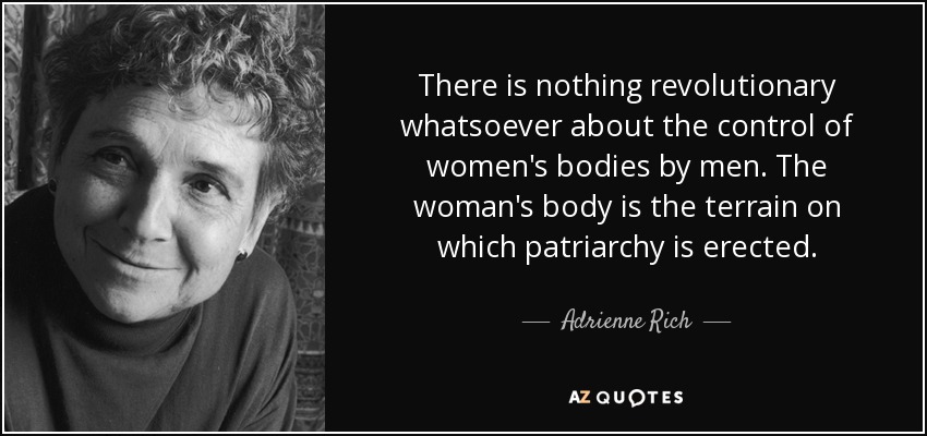 There is nothing revolutionary whatsoever about the control of women's bodies by men. The woman's body is the terrain on which patriarchy is erected. - Adrienne Rich