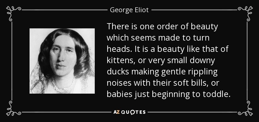 Hay un tipo de belleza que parece hecha para llamar la atención. Es una belleza como la de los gatitos, o la de los patos muy pequeños que hacen suaves ruidos con sus picos blandos, o la de los bebés que empiezan a andar. - George Eliot