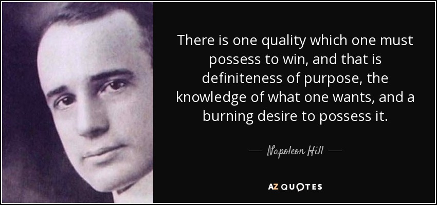 There is one quality which one must possess to win, and that is definiteness of purpose, the knowledge of what one wants, and a burning desire to possess it. - Napoleon Hill