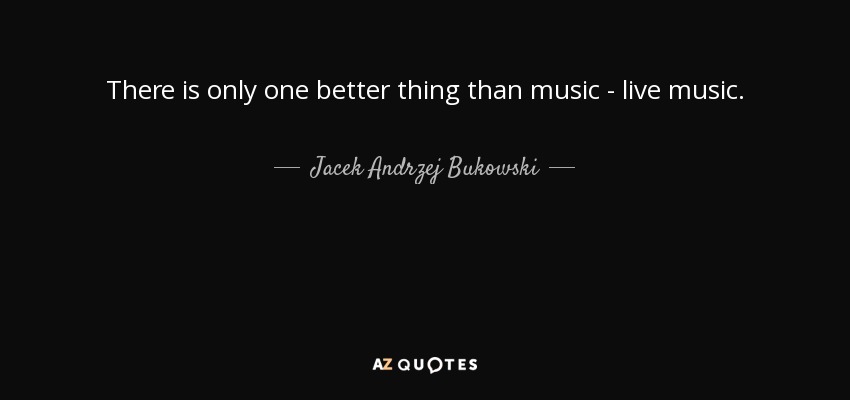 There is only one better thing than music - live music. - Jacek Andrzej Bukowski
