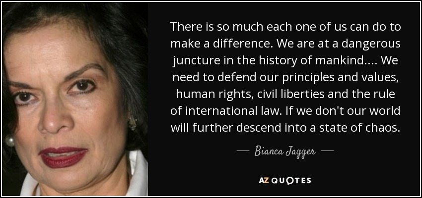 Cada uno de nosotros puede hacer mucho para cambiar las cosas. Estamos en una coyuntura peligrosa en la historia de la humanidad. ... Tenemos que defender nuestros principios y valores, los derechos humanos, las libertades civiles y el Estado de Derecho internacional. Si no lo hacemos, nuestro mundo seguirá cayendo en el caos. - Bianca Jagger