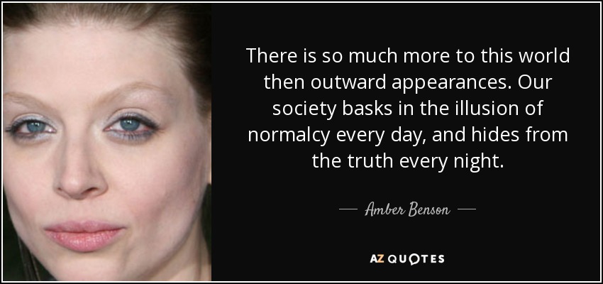 There is so much more to this world then outward appearances. Our society basks in the illusion of normalcy every day, and hides from the truth every night. - Amber Benson