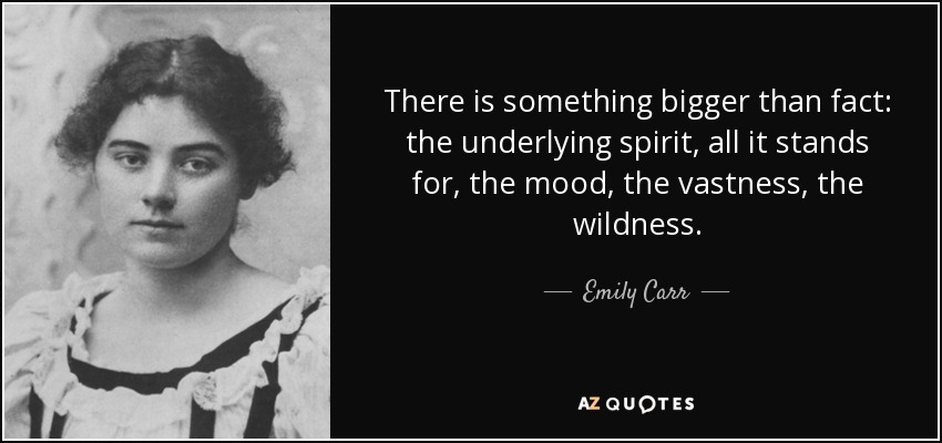 There is something bigger than fact: the underlying spirit, all it stands for, the mood, the vastness, the wildness. - Emily Carr