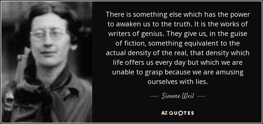 There is something else which has the power to awaken us to the truth. It is the works of writers of genius. They give us, in the guise of fiction, something equivalent to the actual density of the real, that density which life offers us every day but which we are unable to grasp because we are amusing ourselves with lies. - Simone Weil