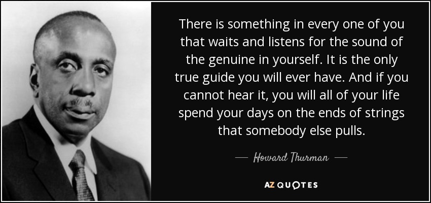 There is something in every one of you that waits and listens for the sound of the genuine in yourself. It is the only true guide you will ever have. And if you cannot hear it, you will all of your life spend your days on the ends of strings that somebody else pulls. - Howard Thurman