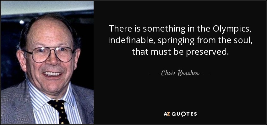 There is something in the Olympics, indefinable, springing from the soul, that must be preserved. - Chris Brasher