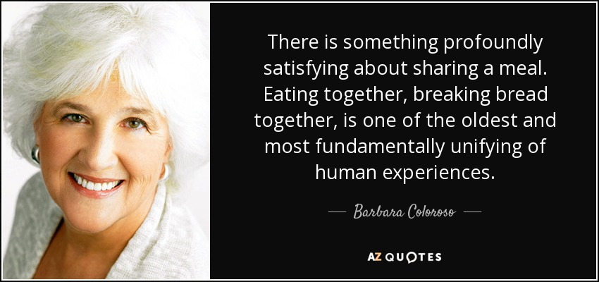 There is something profoundly satisfying about sharing a meal. Eating together, breaking bread together, is one of the oldest and most fundamentally unifying of human experiences. - Barbara Coloroso