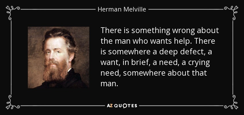 There is something wrong about the man who wants help. There is somewhere a deep defect, a want, in brief, a need, a crying need, somewhere about that man. - Herman Melville