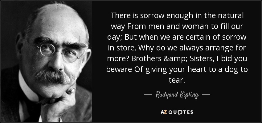 There is sorrow enough in the natural way From men and woman to fill our day; But when we are certain of sorrow in store, Why do we always arrange for more? Brothers & Sisters, I bid you beware Of giving your heart to a dog to tear. - Rudyard Kipling