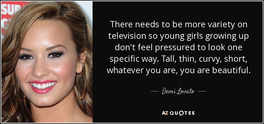 There needs to be more variety on television so young girls growing up don't feel pressured to look one specific way. Tall, thin, curvy, short, whatever you are, you are beautiful. - Demi Lovato