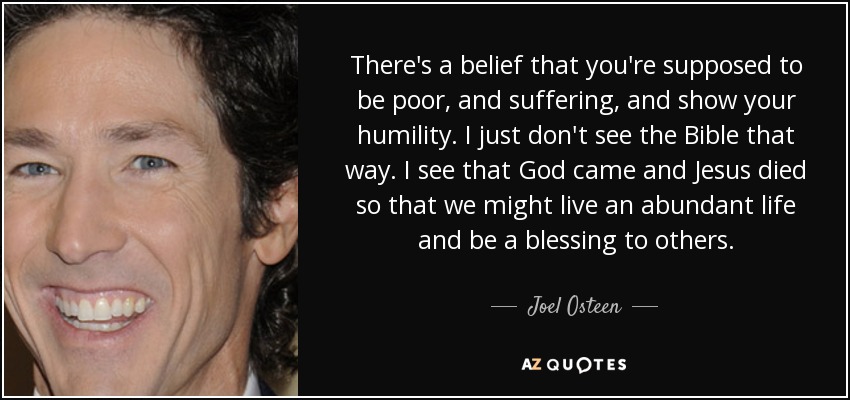 There's a belief that you're supposed to be poor, and suffering, and show your humility. I just don't see the Bible that way. I see that God came and Jesus died so that we might live an abundant life and be a blessing to others. - Joel Osteen