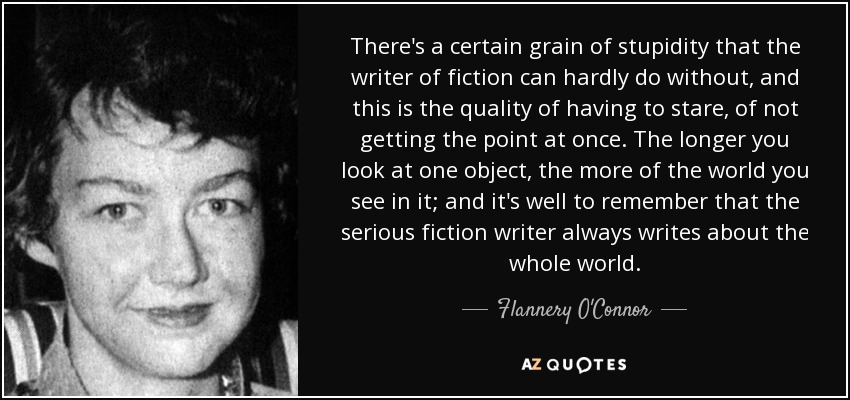 There's a certain grain of stupidity that the writer of fiction can hardly do without, and this is the quality of having to stare, of not getting the point at once. The longer you look at one object, the more of the world you see in it; and it's well to remember that the serious fiction writer always writes about the whole world. - Flannery O'Connor