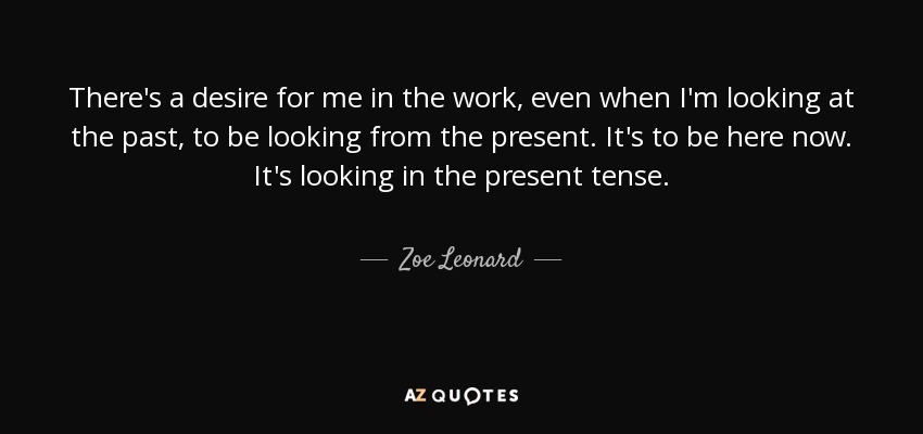 There's a desire for me in the work, even when I'm looking at the past, to be looking from the present. It's to be here now. It's looking in the present tense. - Zoe Leonard