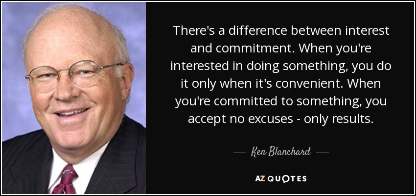 There's a difference between interest and commitment. When you're interested in doing something, you do it only when it's convenient. When you're committed to something, you accept no excuses - only results. - Ken Blanchard