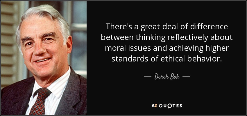 There's a great deal of difference between thinking reflectively about moral issues and achieving higher standards of ethical behavior. - Derek Bok