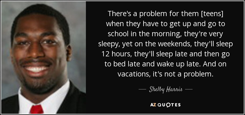 There's a problem for them [teens] when they have to get up and go to school in the morning, they're very sleepy, yet on the weekends, they'll sleep 12 hours, they'll sleep late and then go to bed late and wake up late. And on vacations, it's not a problem. - Shelby Harris