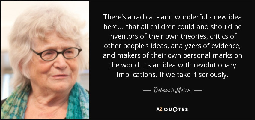 There's a radical - and wonderful - new idea here... that all children could and should be inventors of their own theories, critics of other people's ideas, analyzers of evidence, and makers of their own personal marks on the world. Its an idea with revolutionary implications. If we take it seriously. - Deborah Meier