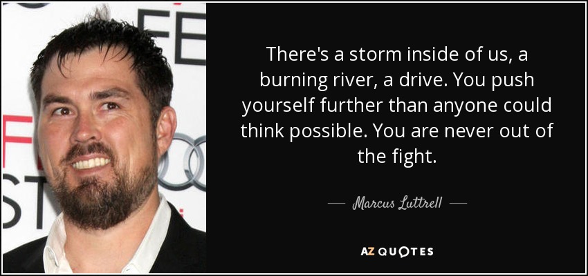 There's a storm inside of us, a burning river, a drive. You push yourself further than anyone could think possible. You are never out of the fight. - Marcus Luttrell