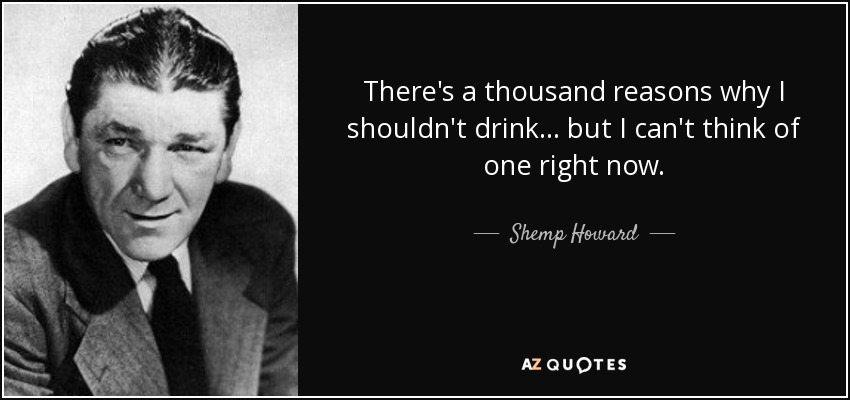There's a thousand reasons why I shouldn't drink... but I can't think of one right now. - Shemp Howard