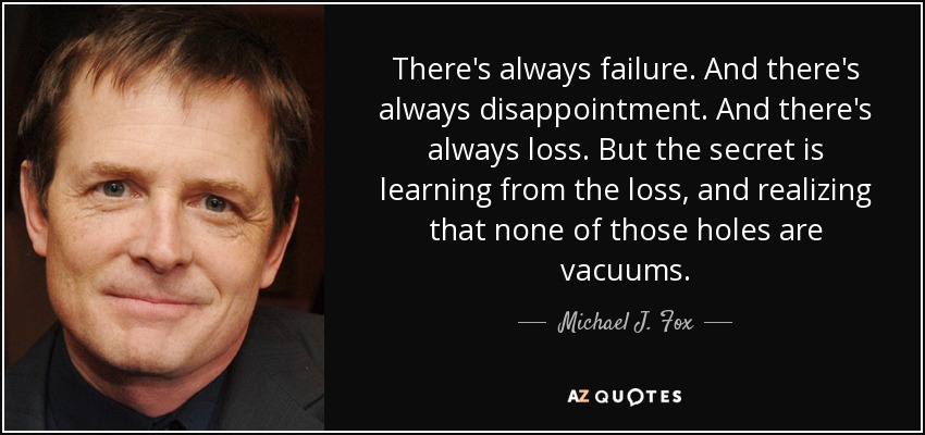 There's always failure. And there's always disappointment. And there's always loss. But the secret is learning from the loss, and realizing that none of those holes are vacuums. - Michael J. Fox