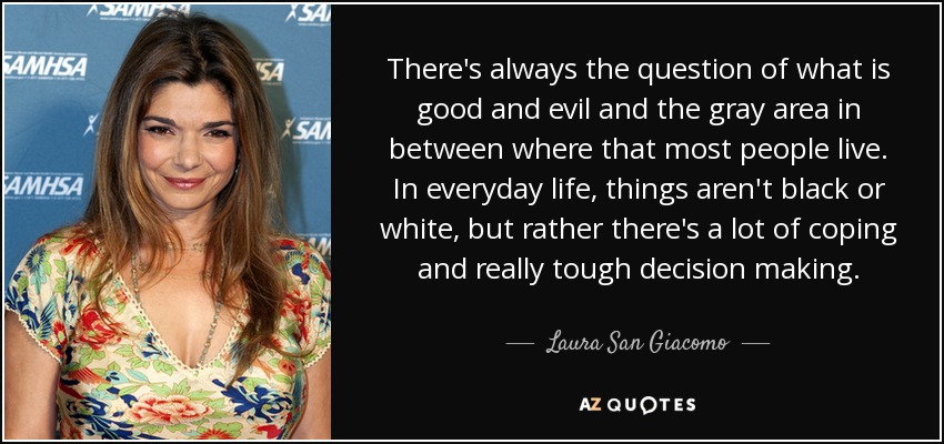 There's always the question of what is good and evil and the gray area in between where that most people live. In everyday life, things aren't black or white, but rather there's a lot of coping and really tough decision making. - Laura San Giacomo