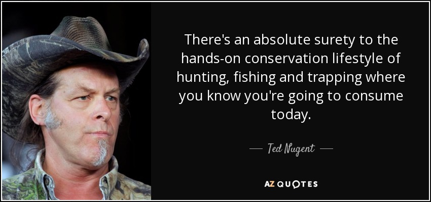 There's an absolute surety to the hands-on conservation lifestyle of hunting, fishing and trapping where you know you're going to consume today. - Ted Nugent