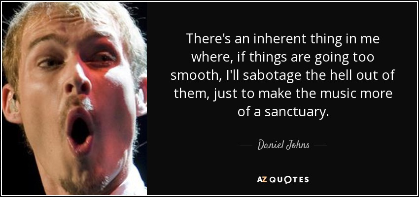 There's an inherent thing in me where, if things are going too smooth, I'll sabotage the hell out of them, just to make the music more of a sanctuary. - Daniel Johns